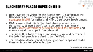 BLACKBERRY PLACES HOPES ON BB10

     »  RIM unveiled its vision for the Blackberry 10 platform at the
        Blackberry World Conference and released the initial
        developer toolkit for native and HTML 5 software development.
     »  RIM is aware that this is their last chance to win over
        consumers, as users won’t carry on buying its phones or
        tablets unless developers get excited about the platform and
        create a wealth of apps to operate on it.
     »  The key will be to have apps that people want and perform to
        the level that people are used to on the IPad.
     »  The creation of locally and culturally relevant apps will make
        them an important marketing tool.
                                                        IT News Africa, 1 May 2012

11   MOBILE MONTHLY REPORT/MAY 2012
 