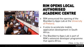 RIM OPENS LOCAL
                                        AUTHORISED
                                        ACADEMIC CENTRE
   INSERT IMAGE IN     »                RIM announced the opening of the
                                        Blackberry Apps Lab at the University
     BACKGROUND                         of Pretoria.
MAKE SURE IT FILLS THIS»                It aims to accelerate mobile
      SPACE 100%                        application development in South
                                        Africa.
                                      »  The Blackberry Apps Lab is part of
                                         RIM’s extensive developer programme
                                         that spans Africa.
                                                                ITWeb, 31 May 2012
13   MOBILE MONTHLY REPORT/MAY 2012
 
