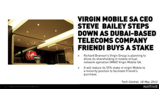 VIRGIN MOBILE SA CEO
                        STEVE BAILEY STEPS
   INSERT IMAGE IN      DOWN AS DUBAI-BASED
     BACKGROUND         TELECOMS COMPANY
MAKE SURE IT FILLS THIS FRIENDI BUYS A STAKE
                                      » 
                 SPACE 100%                Richard Branson's Virgin Group is planning to
                                           dilute its shareholding in mobile virtual
                                           network operation (MNV) Virgin Mobile SA.
                                      »    It will reduce its 55% stake in virgin Mobile to
                                           a minority position to facilitate Friendi’s
                                           purchase.

                                                                        Tech Central, 18 May 2012
15   MOBILE MONTHLY REPORT/MAY 2012
 