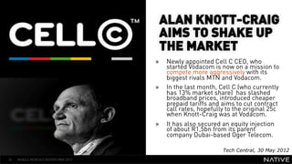 ALAN KNOTT-CRAIG
                                       AIMS TO SHAKE UP
                                       THE MARKET
   INSERT IMAGE IN                    »    Newly appointed Cell C CEO, who
                                           started Vodacom is now on a mission to
                                           compete more aggressively with its
     BACKGROUND                            biggest rivals MTN and Vodacom.
                                      »    In the last month, Cell C (who currently
MAKE SURE IT FILLS THIS                    has 13% market share) has slashed
                                           broadband prices, introduced cheaper
      SPACE 100%                           prepaid tariffs and aims to cut contract
                                           call rates, hopefully to the original 25c
                                           when Knott-Craig was at Vodacom.
                                      »    It has also secured an equity injection
                                           of about R1,5bn from its parent
                                           company Dubai-based Oger Telecom.

                                                               Tech Central, 30 May 2012
20   MOBILE MONTHLY REPORT/MAY 2012
 