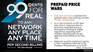 PREPAID PRICE
                                      WARS
                                      »  Vodacom and Cell C slashed their
                                         prepaid rates, each coming out with
   INSERT IMAGE IN                       99c per minute deals.
                                      »  In a rush to launch its 99c deal
     BACKGROUND                          after Cell C, Vodacom did not
                                         launch as expected due to a
MAKE SURE IT FILLS THIS                  discrepancy relating to ICASA
                                         regulations regarding tariff
      SPACE 100%                         charges. Vodacom did not get
                                         approval from ICASA on its new
                                         rate.
                                      »  Vodacom issued a statement saying
                                         it had “mistakenly referred to the
                                         Freedom 99 promotion as a tariff”.
                                                               ITWeb, 16 May 2012
21   MOBILE MONTHLY REPORT/MAY 2012
 