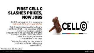 FIRST CELL C
           SLASHES PRICES,
                 NOW JOBS
             Cell C announced it is looking to       INSERT IMAGE IN
               retrench 12% of its workforce.
            Cell C spokesperson Karin Fourie
                                                       BACKGROUND
           confirms that “The objective of the
                    restructuring process is to   MAKE SURE IT FILLS THIS
        streamline the business, to bring the
             business closer to our customer            SPACE 100%
                     base and to make it more
                        competitive” she says.
             “We are focusing on the areas of
                  business that we believe are
                                  overstaffed.”
Tech Central, 30 May 2012
  23   MOBILE MONTHLY REPORT/MAY 2012
 