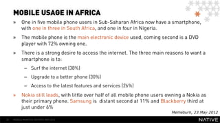 MOBILE USAGE IN AFRICA
     »  One in five mobile phone users in Sub-Saharan Africa now have a smartphone,
        with one in three in South Africa, and one in four in Nigeria.
     »  The mobile phone is the main electronic device used, coming second is a DVD
        player with 72% owning one.
     »  There is a strong desire to access the internet. The three main reasons to want a
        smartphone is to:
             –  Surf the internet (38%)
             –  Upgrade to a better phone (30%)
             –  Access to the latest features and services (26%)
     »  Nokia still leads, with little over half of all mobile phone users owning a Nokia as
        their primary phone. Samsung is distant second at 11% and Blackberry third at
        just under 6%
                                                                            Memeburn, 23 May 2012
26   MOBILE MONTHLY REPORT/ MAY 2012
 