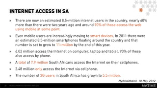 INTERNET ACCESS IN SA
     »  There are now an estimated 8.5-million internet users in the country, nearly 60%
        more than there were two years ago and around 90% of those access the web
        using mobile at some point.
     »  Even mobile users are increasingly moving to smart devices. In 2011 there were
        an estimated 8.5-million smartphones floating around the country and that
        number is set to grow to 11-million by the end of this year.
     »  6.02 million access the Internet on computer, laptop and tablet. 90% of these
        also access by phone.
     »  A total of 7.9 million South Africans access the Internet on their cellphones.
     »  2.48 million only access the Internet via cellphone.
     »  The number of 3G users in South Africa has grown to 5.5 million.
                                                                         MyBroadband, 10 May 2012
28   MOBILE MONTHLY REPORT/ MAY 2012
 