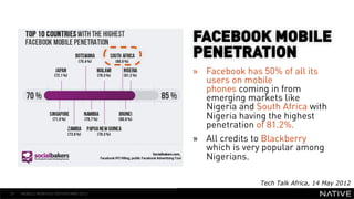 FACEBOOK MOBILE
                                      PENETRATION
                                      »  Facebook has 50% of all its
   INSERT IMAGE IN                       users on mobile
                                         phones coming in from
     BACKGROUND                          emerging markets like
                                         Nigeria and South Africa with
MAKE SURE IT FILLS THIS                  Nigeria having the highest
                                         penetration of 81.2%.
      SPACE 100%
                                      »  All credits to Blackberry
                                         which is very popular among
                                         Nigerians.

                                                      Tech Talk Africa, 14 May 2012
29   MOBILE MONTHLY REPORT/MAY 2012
 