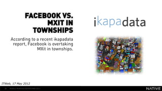 FACEBOOK VS.
                         MXIT IN
                      TOWNSHIPS
      According to a recent ikapadata
                                           INSERT IMAGE IN
       report, Facebook is overtaking        BACKGROUND
                   MXit in townships.
                                        MAKE SURE IT FILLS THIS
                                              SPACE 100%


ITWeb, 17 May 2012
 30   MOBILE MONTHLY REPORT/MAY 2012
 