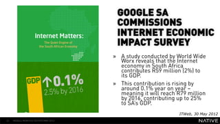 GOOGLE SA
                                       COMMISSIONS
                                       INTERNET ECONOMIC
                                       IMPACT SURVEY
   INSERT IMAGE IN
                                      »  A study conducted by World Wide
     BACKGROUND                          Worx reveals that the Internet
                                         economy in South Africa
MAKE SURE IT FILLS THIS                  contributes R59 million (2%) to
                                         its GDP.
      SPACE 100%                      »  This contribution is rising by
                                         around 0.1% year on year –
                                         meaning it will reach R79 million
                                         by 2016, contributing up to 25%
                                         to SA’s GDP.
                                                               ITWeb, 30 May 2012
32   MOBILE MONTHLY REPORT/MAY 2012
 