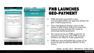 FNB LAUNCHES
                                       GEO-PAYMENT
                                      »    FNB offically launched a new
   INSERT IMAGE IN                         functionality within its app that allows for
                                           geo-mobile payments.
     BACKGROUND                       »    This new feature allows users to be
                                           within a 500 metre radius to send and
MAKE SURE IT FILLS THIS                    receive money without the need to
                                           exchange banking details.
      SPACE 100%                      »    You need not be an FNB customer to
                                           receive money, but only FNB account
                                           holders are able to make payments.
                                      »    FNB has also extended the scope of its
                                           banking app by adding eWallet to the
                                           menu.

                                                 ITWeb, 30 May 2012 Memeburn, 9 May 2012
38   MOBILE MONTHLY REPORT/MAY 2012
 