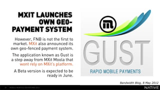 MXIT LAUNCHES
              OWN GE0-
       PAYMENT SYSTEM
                                               INSERT IMAGE IN
        However, FNB is not the first to
       market. MXit also announced its           BACKGROUND
      own geo-fenced payment system.
                                            MAKE SURE IT FILLS THIS
      The application known as Gust is
      a step away from MXit Moola that            SPACE 100%
           wont rely on MXit’s platform.
         A Beta version is expected to be
                           ready in June.
                                                       Bandwidth Blog, 8 May 2012
39   MOBILE MONTHLY REPORT/MAY 2012
 