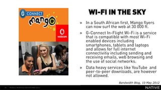 WI-FI IN THE SKY
                                      »  In a South African first, Mango flyers
                                         can now surf the web at 30 000 ft.
                                      »  G-Connect In-Flight Wi-Fi is a service
   INSERT IMAGE IN                       that is compatible with most Wi-Fi
                                         enabled devices including
     BACKGROUND                          smartphones, tablets and laptops
MAKE SURE IT FILLS THIS                  and allows for full internet
                                         connectivitiy including sending and
      SPACE 100%                         receiving emails, web browsing and
                                         the use of social networks.
                                      »  Data heavy services like YouTube and
                                         peer-to-peer downloads, are however
                                         not allowed.
                                                          Bandwidth Blog, 10 May 2012
40   MOBILE MONTHLY REPORT/MAY 2012
 