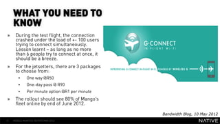 WHAT YOU NEED TO
     KNOW
»     During the test flight, the connection
      crashed under the load of +- 100 users
      trying to connect simultaneously.
      Lesson learnt – as long as no more
      than 6 people try to connect at once, it
                                                    INSERT IMAGE IN
      should be a breeze.                             BACKGROUND
»     For the jetsetters, there are 3 packages
      to choose from:                            MAKE SURE IT FILLS THIS
        • 
        • 
              One way @R50
              One-day pass @ R90
                                                       SPACE 100%
        •     Per minute option @R1 per minute
»     The rollout should see 80% of Mango’s
      fleet online by end of June 2012.

                                                           Bandwidth Blog, 10 May 2012
41   MOBILE MONTHLY REPORT/MAY 2012
 