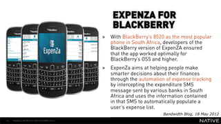 EXPENZA FOR
                                          BLACKBERRY
                                      »  With BlackBerry’s 8520 as the most popular
                                         phone in South Africa, developers of the
   INSERT IMAGE IN                       BlackBerry version of ExpenZA ensured
                                         that the app worked optimally for
     BACKGROUND                          BlackBerry’s OS5 and higher.
                      » 
MAKE SURE IT FILLS THIS                  ExpenZa aims at helping people make
                                         smarter decisions about their finances
      SPACE 100%                         through the automation of expense tracking
                                         by intercepting the expenditure SMS
                                         message sent by various banks in South
                                         Africa and uses the information contained
                                         in that SMS to automatically populate a
                                         user’s expense list.
                                                               Bandwidth Blog, 18 May 2012
42   MOBILE MONTHLY REPORT/MAY 2012
 