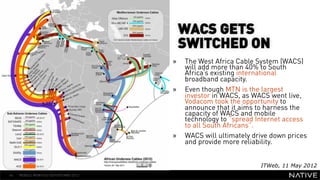 WACS GETS
                                           SWITCHED ON
                                      »    The West Africa Cable System (WACS)
   INSERT IMAGE IN                         will add more than 40% to South
                                           Africa’s existing international
                                           broadband capacity.
     BACKGROUND                       »    Even though MTN is the largest
                                           investor in WACS, as WACS went live,
MAKE SURE IT FILLS THIS                    Vodacom took the opportunity to
                                           announce that it aims to harness the
      SPACE 100%                           capacity of WACS and mobile
                                           technology to “spread Internet access
                                           to all South Africans”.
                                      »    WACS will ultimately drive down prices
                                           and provide more reliability.


                                                                  ITWeb, 11 May 2012
44   MOBILE MONTHLY REPORT/MAY 2012
 