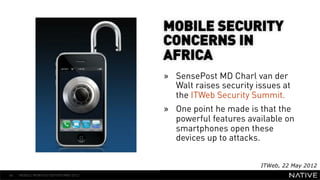 MOBILE SECURITY
                                      CONCERNS IN
                                      AFRICA
   INSERT IMAGE IN                    »  SensePost MD Charl van der
     BACKGROUND                          Walt raises security issues at
                                         the ITWeb Security Summit.
MAKE SURE IT FILLS THIS
                                      »  One point he made is that the
      SPACE 100%                         powerful features available on
                                         smartphones open these
                                         devices up to attacks.


                                                               ITWeb, 22 May 2012
46   MOBILE MONTHLY REPORT/MAY 2012
 