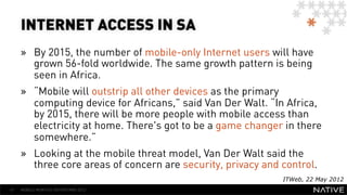 INTERNET ACCESS IN SA
     »  By 2015, the number of mobile-only Internet users will have
        grown 56-fold worldwide. The same growth pattern is being
        seen in Africa.
     »  “Mobile will outstrip all other devices as the primary
        computing device for Africans,” said Van Der Walt. “In Africa,
        by 2015, there will be more people with mobile access than
        electricity at home. There's got to be a game changer in there
        somewhere.”
     »  Looking at the mobile threat model, Van Der Walt said the
        three core areas of concern are security, privacy and control.
                                                              ITWeb, 22 May 2012
47   MOBILE MONTHLY REPORT/MAY 2012
 