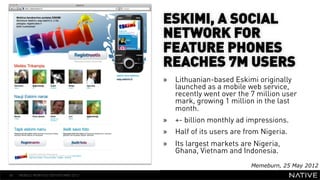 ESKIMI, A SOCIAL
                                      NETWORK FOR
                                      FEATURE PHONES
                                      REACHES 7M USERS
   INSERT IMAGE IN
                                      »  Lithuanian-based Eskimi originally
     BACKGROUND                          launched as a mobile web service,
                                         recently went over the 7 million user
MAKE SURE IT FILLS THIS                  mark, growing 1 million in the last
                                         month.
      SPACE 100%                      »  +- billion monthly ad impressions.
                                      »  Half of its users are from Nigeria.
                                      »  Its largest markets are Nigeria,
                                         Ghana, Vietnam and Indonesia.
                                                                Memeburn, 25 May 2012
48   MOBILE MONTHLY REPORT/MAY 2012
 