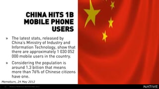CHINA HITS 1B
                    MOBILE PHONE
                           USERS
  »  The latest stats, released by
                                            INSERT IMAGE IN
     China’s Ministry of Industry and         BACKGROUND
     Information Technology, show that
     there are approximately 1 030 052   MAKE SURE IT FILLS THIS
     000 mobile users in the country.          SPACE 100%
  »  Considering the population is
     around 1.3 billion that means
     more than 76% of Chinese citizens
     have one.
Memeburn, 24 May 2012
 51   MOBILE MONTHLY REPORT/MAY 2012
 