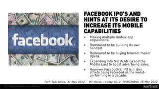 FACEBOOK IPO’S AND
                                                                  HINTS AT ITS DESIRE TO
                                                                  INCREASE ITS MOBILE
                                                                  CAPABILITIES
   INSERT IMAGE IN                                                »    Making multiple mobile app
                                                                       acquisitions.
     BACKGROUND                                                   »    Rumoured to be building its own
                                                                       handset.
MAKE SURE IT FILLS THIS                                           »    Rumoured to be buying browser maker
      SPACE 100%                                                       Opera.
                                                                  »    Expanding into North Africa and the
                                                                       Middle East to boost advertising sales.
                                                                  »    However Facebook’s IPO is in dire
                                                                       straits being recorded as the worst-
                                                                       performing in a decade.
                                      Tech Talk Africa, 31 May 2012    PC World, 19 May 2012 TechCentral, 15 May 2012
53   MOBILE MONTHLY REPORT/MAY 2012
 
