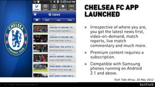 CHELSEA FC APP
                                      LAUNCHED
                                      »  Irrespective of where you are,
                                         you get the latest news first,
   INSERT IMAGE IN                       video-on-demand, match
     BACKGROUND                          reports, live match
                                         commentary and much more.
MAKE SURE IT FILLS THIS
                                      »  Premium content requires a
      SPACE 100%                         subscription.
                                      »  Compatible with Samsung
                                         phones running on Android
                                         2.1 and above.
                                                     Tech Talk Africa, 20 May 2012
54   MOBILE MONTHLY REPORT/MAY 2012
 