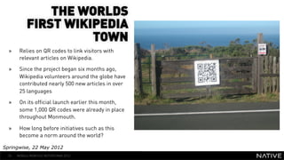 THE WORLDS
            FIRST WIKIPEDIA
                      TOWN
  »     Relies on QR codes to link visitors with
        relevant articles on Wikipedia.
  »     Since the project began six months ago,
                                                         INSERT IMAGE IN
        Wikipedia volunteers around the globe have
        contributed nearly 500 new articles in over
                                                           BACKGROUND
        25 languages                                  MAKE SURE IT FILLS THIS
  »     On its official launch earlier this month,
        some 1,000 QR codes were already in place
                                                            SPACE 100%
        throughout Monmouth.

  »     How long before initiatives such as this
        become a norm around the world?

Springwise, 22 May 2012
  55   MOBILE MONTHLY REPORT/MAY 2012
 
