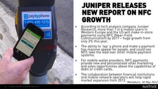 JUNIPER RELEASES
                                           NEW REPORT ON NFC
                                           GROWTH
                                      »    According to tech analysis company Juniper
                                           Research, more than 1 in 4 mobile users in
                                           Western Europe and the US will make in-store
   INSERT IMAGE IN                         payments using NFC (Near-Field
                                           Communication) by 2017 – huge growth from
     BACKGROUND        » 
                                           only 2% this year.
                                           The ability to ‘tap’ a phone and make a payment
MAKE SURE IT FILLS THIS                    has massive appeal for people, and could see
                                           NFC take the lead over other mobile payment
                                           systems.
      SPACE 100%       »                   For mobile wallet providers, NFC payments
                                           provide new and personalised retail marketing
                                           and sales opportunities above the capabilities of
                                           debit or credit cards.
                                      »    The collaboration between financial institutions
                                           and mobile network operators will help rapid
                                           market expansion from 2012. Memeburn, 30 May 2012
57   MOBILE MONTHLY REPORT/MAY 2012
 