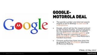 GOOGLE-
                                     MOTOROLA DEAL
   INSERT IMAGE IN                   »    The worlds number one Internet search
                                          engine is set to develop its own line of
     BACKGROUND                      » 
                                          smartphones.
                                          Google, which will be the newest entrant
MAKE SURE IT FILLS THIS                   to the handset market, announced plans
                                          for the acquisition last year in a bid to
                                          secure Motorola’s valuable patents and
      SPACE 100%                          pave the way for a pairing of Google’s
                                          Android mobile software and Motorola’s
                                          handset business.
                                     »    Chinese authorities have now given the
                                          go ahead for the $12.5 billion purchase
                                          of Motorola Mobility.


                                                                     ITWeb, 22 May 2012
9   MOBILE MONTHLY REPORT/MAY 2012
 