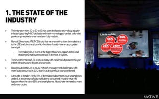 1. THE STATE OF THE
INDUSTRY
»   The migration from 2G to 3G to 4G has been the fastest technology adoption
    in history, pushing MNO’s to battle with new marketopportunities before the
    previous generation’s ones have been fully realized.
»   Randall Stevenson, AT&T CEO, said that we are moving from the mobile era
    to the LTE and cloud era, for which he doesn’t really have an appropriate
    name yet.
      –    The mobile cloud is one of the biggest business opportunities (and
           challenges) that businesses face in the next 3-5 years.
»   The investment in 4G/LTE is now a reality with rapidrollout planned this year
    in both infrastructure, devices and services
»   Data growth continues to cause network management challenges, with
    more data consumed in 2012 than in all the previous years combined.
»   A thought to ponder: if only 15% of the mobile subscribers have smartphones
    and this is the amount of datatraffic being consumed, imagine what will
    happenwhen the other 85% are smartphones. No wonder we need so many
    undersea cables.
 