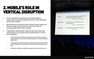 2. MOBILE'S ROLE IN
VERTICAL DISRUPTION
»   There is no doubt that many industries are primed for significant
    transformation and disruption, largely driven by the access to reliable high-
    speed mobile broadband.
»   Nancy Brown from the American Heart Association, viewed mobile tech as
    the game changer that puts healthcare in consumers' hands and
    encourages taking control of their own health.
»   Traditionally the relationship with a healthcare giver was limited to a few
    minutes with poor communication and non-existent follow-up. Then the
    internet happened:
      –    Searchwasthefirstwaveofdisruption inhealthcare,whereinformationmovedfrom
           pushtopullwhereconsumersareempowered recipientsasco-creatorsofhealthissue
           relatedcontent.

      –    Trackingisthesecondwaveofdisruption. Smartphonesandsensorshavemadeiteasy
           totrackeverythingfromcountingsteps taken,toheartratemonitoringandevenmeal
           types.

      –    Gamificationinhealthcarehasdeliveredamazingresultsinareallyshort timeframe
 