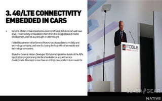 3. 4G/LTE CONNECTIVITY
EMBEDDED IN CARS
»   General Motors madea bold announcement that all its future cars will have
    4G/LTE connectivity embeddedin them from the design phase of model
    development, and not as a brought-in afterthought.

    I loved his comment that General Motors has always been a mobility and
    technology company,and now it's closing the loop with other mobile and
    technology companies.

    It has the General Motors Developer Portal which provides details of the APIs
    (applicationprogramminginterface) availablefor appand service
    development. Developers now have an entirely new platform to innovate for.
 
