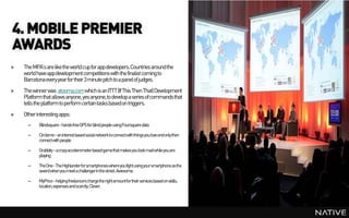 4. MOBILE PREMIER
AWARDS
»   The MPA’s are like the world cup for app developers. Countries around the
    world have app development competitions with the finalist coming to
    Barcelona every yearfor their 3 minute pitch to a panel of judges.
»   The winner was atooma.com which is an ITTT (If This Then That) Development
    Platform that allows anyone, yes anyone, to develop a series of commands that
    tells the platform to perform certain tasks basedon triggers.
»   Other interesting apps:
      –    Blindsquare -handsfreeGPSforblindpeopleusingFoursquaredata

      –    Circleme–aninterestbasedsocialnetworktoconnectwiththingsyouloveandonlythen
           connectwithpeople

      –    Grabbity –acrazyaccelerometerbasedgamethatmakesyoulookmadwhileyouare
           playing

      –    TheOne-TheHighlanderforsmartphoneswhereyoufightusingyoursmartphoneasthe
           sword whenyoumeetachallengerinthestreet. Awesome.

      –    MyPrice–helpingfreelancerschargetherightamountfortheirservicesbasedonskills,
           location,expensesandscarcity. Clever.
 