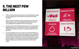 5. THE NEXT FEW
BILLION
»   There is no doubt what the impactof internet connectivity does to change
    the lives of people, and it's clear that this access has to be via mobile
    broadband.

    Stephen Elop, CEO of Nokia was optimistic about the pace at which this
    rollout is going to occur, "Connecting the next billion will occur much
    more quickly than the first billion, of that we can be certain.”
»   Gary Kovacs who is CEO of Mozilla Corporationsaid: “The first two billion
    people took 20 years to connect to the internet, the next two billion will
    take five years and will be coming from emerging markets. It's 'the next
    generation”
»   It's clear that offering services is one of the most importantthings to the
    next few billion as they are younger, urbanpeople and not rural people as
    assumed. By creating services that improveliteracy and healthcare, the
    overall marketfor connectivity and commercewill lift mobile connections
    past the nine billion mark.The same holds true for bankingas existing
    financial institutions cannot offer branch networks to all. It must be
    mobile.
 