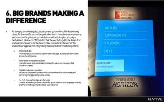 6. BIG BRANDS MAKING A
DIFFERENCE
»   As always, a marketingdiscussion cannot go far without Unilever being
    close. As the world's second largest advertiser,it has done some amazing
    work across the globe using mobile in smart and simple campaigns.
    Keith Weed, Unilever's CMOstated that "he wants to get to the future first
    and wants Unilever to be the best mobile marketerin the world." He
    shared their approachto integrating mobile into their marketingefforts:
      –    From360 to365
           Fromtryingtosurroundthecustomerwithmessages,tobeingwiththemallthe
           timeintherightcontext.

      –    Sevenbilliontoonepersonalization
           Usingthepowerofpersonalisationtodeliverthevalue,notmessages,that
           customersexpect.

      –    Digitaltorealworldintegration
           Mobilehasthepowertoprovide enhancedexperiencesbytranscendingand
           combiningthedigitalandphysicalworlds.

      –    1+1=3-howpartnerships arethefuture
           Unileveracknowledgesthatitcannotofferglobalsolutionsandcampaignscentrally
           andthatitneedstopartnertodeliver localrelevance.
 