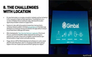 8. THE CHALLENGES
WITH LOCATION
»   It's clear that location is a complex concept for marketersand has not lived up
    to the many years of hype and high expectations. Thankfully there are a
    number of initiatives that are starting to really understand the location
    opportunity and deliver solutions to supportthem.
»   Qualcomm Labs, with its thousands of researchers, has launched a
    contextual relevance platform,Gimbal (www.gimbal.com), that allows app
    developers to include geo-fencing and relevance into appswithout having to
    try and solve these challenges themselves.
»   When developing the "Star Trek: Into Darkness" application,Paramount
    Pictures used the Gimbal API to 'deliveradvancedreal-world game
    experiences, exclusive content and competition rewards based on geo-
    fenced locations, image markersand audioscanning.
»   Peggy Johnson, EVP for MarketDevelopment at Qualcomm, when asked
    about her view of the future, said "I'm not going to predict what's going to
    happenin the next 10 years,but I do know that it's going to be magical.”
 
