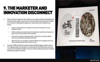 9. THE MARKETER AND
INNOVATION DISCONNECT
»   A theme that emerged from the conference as a whole and was reiterated by one
    of the panel discussions was how the rate of innovation and change has resulted
    in a number of challenges that agencies, media owners and marketers are
    facing:
      –    Howdoweoptimiseallthenewmarketingchannelsandtechnologieswhenwehave
           traditionalmindsets?

      –    CMOsneeddashboards andproofpointsforeverything,butmanyofthesetechnologiesand
           platformsaretoonewtoprovide comprehensivedata

      –    Wehavethemostadvancedadvertisingmediuminhistory. Butwecan'tdelivereffective
           adverts throughappropriate targetingandoptimisation

      –    With20-30 metricsitisnotpossible toevaluatetheeffectivenessofcampaignsandwemust
           ratherunderstand afewkeymetricstoassess success

»   This year, CMOs should have experimental and R&D budgets and plan to learn
    from failing so they can innovate on a small scale, find out what works and ramp
    up over time. Constant innovation must occur with small trials because innovation
    has become a factor of survival
 