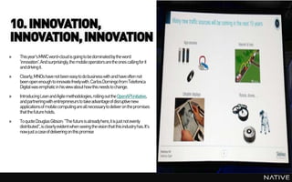10. INNOVATION,
INNOVATION, INNOVATION
»   This year's MWC word-cloud is going to be dominated by the word
    'innovation'. And surprisingly, the mobile operators are the ones calling for it
    and driving it.
»   Clearly, MNOs have not been easy to do business with and have often not
    been open enough to innovate freely with. Carlos Domingo from Telefonica
    Digital was emphatic in his view about how this needs to change.
»   Introducing Lean and Agile methodologies, rolling out the OpenAPI initiative,
    and partnering with entrepreneurs to take advantage of disruptive new
    applicationsof mobile computing are all necessary to deliver on the promises
    that the future holds.
»   To quote Douglas Gibson: "The future is already here, it is just not evenly
    distributed", is clearly evident when seeing the vision that this industry has. It's
    now just a case of delivering on this promise
 