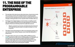 11. THE RISE OF THE
PROGRAMMABLE
ENTERPRISE
»   The early days of the internet were aboutstand-alone, closed environments.
    This sounds very similarto the isolated enterprise computing and data
    environment that corporates around the world currently have. If this can be
    changed, a whole generation of new corporate-driveninnovation will occur.
»   Chet Kapoorfrom Apigee (apigee.com) presented a compelling case for
    open, API-enabled enterprises that encourage developers to innovate by
    using the infrastructure that they would not usually have access to:
      –    Walgreens,alargepharmacychain,hadanunderutilizedonlinephotoprintingservice
           thatwasdeclining.Itexposeditswebsite's functionalitytothedevelopercommunity
           throughAPI's.

»   This allows services like Instagram to offer real-world photo printing, and a
    new revenue stream,without having to concern itself with distribution or
    infrastructure.
»   The opportunities in this spaceare endless. With the MNOs launching
    OneAPI exposing their data,services and billing platforms to developers,we
    can expect some very interesting innovation during 2013. Imagine a
    programmableretailer, bankor airline that allows developers to create
    alternative user experiences, services and value based on data and
    infrastructure that has never previously been available.
 
