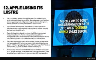 12. APPLE LOSING ITS
LUSTRE
»   This is the first year at MWC that there has been such an evident shift in
    sentiment towards Apple. Across all four days, swipes and snipes have been
    taken at Apple's approachand general arrogance. Success often garners
    jealousy and Apple has clearly been a victim of its own success.
»   The mannerin which it controls its ecosystem has been a brilliant and
    deliberatestrategy to ensure a 'better' user experience, however, this may
    also be a noose around its neck.
»   The Android and Apple duopoly is a concern for MNOs, developers and
    handset manufacturers. There is a strong call for cross platform
    interoperability so that a hardwaredecision does not force someone down a
    path that excludes them from makingtheir own choices in the future.
»   There were repeated discussions about how after creating the new mobile
    interface paradigm,iOS has become stale and risks falling behind the new
    gesture-rich, flowing, integrated interfaces that have emerged from Windows
    Phone, FirefoxOS, Ubuntu OS Mobileand even Blackberry10.
»   A classic chirp, 'The wow factor for the iPhone 5 was that there was no wow
    factor.’ A bigger and better screen, lighter device and new, enhanced iOS are
    all calls that were madeto keep the next generation of iPhones appealing.
 
