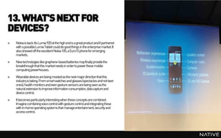 13. WHAT'S NEXT FOR
DEVICES?
»   Nokia is back. Its Lumia 920 at the high end is a great product and if partnered
    with a possibleLumia Tablet could do good things in the enterprise market. It
    also showed off the excellent Nokia 105, a Euro15 phone for emerging
    markets.
»   New technologies like graphene-basedbatteries may finally provide the
    breakthroughthat this marketneeds in orderto power these mobile
    computing powerhouses.
»   Wearabledevices are being mooted as the next major direction that this
    industry is taking. From smart watches and glasses (spectacles and not beer
    ones), health monitors and even gesture sensors are being seen as the
    natural extension to improve information consumption, data capture and
    device control.
»   It becomes particularly interesting when these concepts are combined.
    Imagine combining voice control with gesture control and integrating these
    with in-home operating systems that manageentertainment, security and
    access control.
 