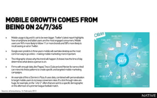 MOBILE GROWTH COMES FROM
    BEING ON 24/7/365
    »     Mobile usage is big and it’s set to be even bigger. Twitter's latest report highlights
          how smartphone and tablet users arethe most engaged consumers. Mobile
          users are 96% more likely to follow 11 or more brandsand 58% more likely to
          recall seeing an ad on Twitter.
    »     Google even predicts in three years mobile will overtake desktop as the most
          common way to go online – makingmobile marketing more important.
    »     The infographic shows why this trend will happen.It shows how the time of day
          determines what device a person is on:
    »     Firms with enough data,like Paypal,Tesco Clubcardand Nectar (to name a few)
          can mine into these patterns to create specific and targeted mobile marketing
          campaigns.
    »     An exampleof this is Domino’s Pizza.It uses data,combined with personalisation
          to target mobile users to increase conversion rates. It’s click through rates are
          huge, for example,on the “4 for 2” offers that are sent to a specific demographic
          on the afternoon of a premierleague football match.
Source: eConsultancy, 14 February 2013
 