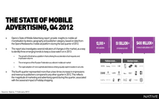 THE STATE OF MOBILE
    ADVERTISING, Q4 2012
    »     Opera’s State of Mobile Advertising report provide insights to mobile ad
          monetisation by device, geography and publisher category, based on data from
          the OperaMediaworks mobile ad platform during the last quarter of 2012.
    »     The report also investigates several indicators of changes in the market,as a way
          to identify three emerging trends to keep a close watch on in 2013:
            –     ThegrowthofAndroid asaplatformthatisdrivingtheaccelerationofadrequests and
                  impressionvolume
            –     TheemergenceoftheRussianFederationasavibrantmobileadmarket
            –     Therapid adoptionofmoresophisticateddevicesdrivingequallyrapid innovationinadunits

    »     The fourth quarter represented more than a two-times increase in impressions
          and revenue to publishers comparedto any other quarterin 2012. This reflects
          the magnitude of marketingand advertisingspend during this quarter,associated
          with the seasonal impactof holiday shopping.



Source: Opera, 7 February 2013
 