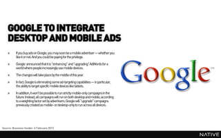 GOOGLE TO INTEGRATE
    DESKTOP AND MOBILE ADS
    »     If you buy ads on Google, you may soon be a mobile advertiser— whether you
          like it or not. And you could be paying for the privilege.
    »     Google announced that it is "enhancing" and "upgrading" AdWords for a
          world where people increasingly use mobile devices.
    »     The changes will takeplace by the middleof this year.
    »     In fact, Google is eliminating some ad-targetingcapabilities— in particular,
          the ability to target specific mobile devices like tablets.
    »     In addition, it won't be possible to run strictly mobile-only campaignsin the
          future. Instead, all campaigns will run on both desktop and mobile, according
          to a weighting factor set by advertisers.Google will "upgrade" campaigns
          previously created as mobile- or desktop-only to run across all devices.




Source: Business Insider, 6 February 2013
 