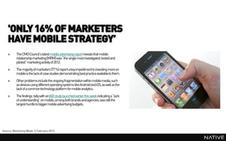 'ONLY 16% OF MARKETERS
    HAVE MOBILE STRATEGY’
    »     The CMOCouncil’s latest mobile advertisingreport reveals that mobile
          relationship marketing(MRM) was “the single most investigated, tested and
          piloted” marketingactivity of 2012.
    »     The majority of marketers (77 %) report a key impedimentto investing more on
          mobile is the lack of case studies demonstrating best practice availableto them.
    »     Other problems include the ongoing fragmentation within mobile media,such
          as devices using different operating systems like Android and iOS, as well as the
          lack of a common technology platform for mobile analytics.
    »     The findings tally with an IAB study launched earlier this week indicating a “lack
          of understanding” on mobile, among both brands and agencies, was still the
          largest hurdle to bigger mobile advertising budgets.




Source: Marketing Week, 6 February 2013
 