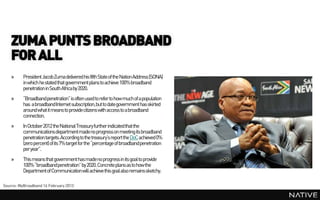ZUMA PUNTS BROADBAND
    FOR ALL
    »     President Jacob Zuma delivered his fifth State of the Nation Address (SONA)
          in which he stated that government plans to achieve 100% broadband
          penetration in South Africa by 2020.
    »     “Broadbandpenetration” is often used to refer to how much of a population
          has a broadbandInternet subscription, but to date government has skirted
          around what it means to providecitizens with access to a broadband
          connection.
    »     In October 2012 the National Treasury further indicated that the
          communications departmentmadeno progress on meeting its broadband
          penetration targets. According to the treasury’s report the DoC achieved 0%
          (zero percent) of its 7% target for the “percentage of broadbandpenetration
          per year”.
    »     This means that government has madeno progress in its goal to provide
          100% “broadbandpenetration” by 2020. Concrete plans as to how the
          Department of Communication will achieve this goal also remains sketchy.

Source: MyBroadband 14 February 2013
 