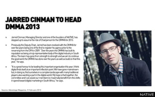 JARRED CINMAN TO HEAD
    DMMA 2013
    »     Jarred Cinman,Managing Director and one of the founders of NATIVE, has
          stepped up to assume the role of Chairpersonfor the DMMA for 2013.
    »     Previously the Deputy Chair,Jarred has been involved with the DMMA for
          over five years being one of the first to register his agency prior to the
          renaming from the OPA in 2009. “Over the years the DMMA has built its
          reputation as being a truly representative body of the digital industry in South
          Africa. The team has gone from strength to strength and we aim to continue
          the good work the DMMA has done over the years as well as build on that this
          year,” he says.
    »     "It is a great honour to be leading this importantorganisation this year. I think
          digital finds itself at an important inflection point. We have gone mainstream
          but, in doing so, find ourselves in a complex landscapewith many traditional
          players also wanting a partin the digital world. My hope is that together, the
          committee and I can assist our members to maximallybenefit from the shifts
          in spend toward digital marketingin South Africa," he says.


Source: Advantage Magazine, 5 February 2013
 