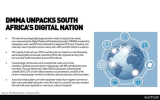DMMA UNPACKS SOUTH
    AFRICA’S DIGITAL NATION
    »     The internet has indisputablydisplacedother media. A study by Columinate
          commissioned by the Digital Media and MarketingAssociation (DMMA) revealed that
          newspapers were used 62% less, followed by magazines (59% less). Television and
          radiowere also impacted to a lesser extent, with a 45% and 28% decline in audience
    »     The majority of internet users (95%) used the internet mainly for email, followed by
          web browsing (84%) and social networking (78%), with respondents citing their
          home as their preferred location to access the internet.
    »     Unsurprisingly, of those who were surveyed that made use of social
          networks, Facebook proved to be the most popular,with 88% admitting they were
          members. This was followed by Twitter (50%) and business networking site
          LinkedIn (36%). 72% of users follow brandson social networks, and 60% of the
          content created by pagemembers or followers about brandswas said to be positive.
    »      It was found that positive comment had greater impactthan negative comment on
          other users potentially looking for more information on a brand.It was also revealed
          that one in five users spent five or more hours a day on Facebook!

Source: The Media Online, 7 February 2013
 