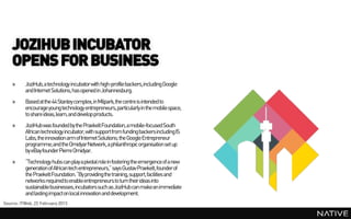 JOZIHUB INCUBATOR
    OPENS FOR BUSINESS
    »     JoziHub, a technology incubatorwith high-profile backers,including Google
          and Internet Solutions, has opened in Johannesburg.
    »     Based at the 44 Stanley complex, in Milpark,the centre is intended to
          encourage young technology entrepreneurs, particularly in the mobile space,
          to share ideas,learn, and develop products.
    »     JoziHub was founded by the PraekeltFoundation, a mobile-focused South
          African technology incubator, with support from funding backersincluding IS
          Labs, the innovation arm of Internet Solutions; the Google Entrepreneur
          programme;and the OmidyarNetwork, a philanthropic organisation set up
          by eBay founder Pierre Omidyar.
    »     “Technology hubs can play a pivotal role in fostering the emergence of a new
          generation of African tech entrepreneurs,” says Gustav Praekelt, founder of
          the PraekeltFoundation. “By providingthe training, support, facilities and
          networks required to enable entrepreneurs to turn their ideas into
          sustainablebusinesses, incubators such as JoziHub can make an immediate
          and lasting impacton local innovation and development.
Source: ITWeb, 22 February 2013
 