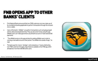 FNB OPENS APP TO OTHER
    BANKS’ CLIENTS
    »     First National Bank announced that non-FNB customers can now make use of
          its smartphone bankingapplicationto perform transactions through the inclusion
          of an e-wallet.
    »     Users of the bank’s“eWallet” can perform transactions such as buying prepaid
          airtime, dataand prepaidelectricity. They can also send money using the app.
          eWallet users can makepayments to any SA bank account or make selected bill
          payments.
    »     “The eWallet service on the appand also for existing eWallet users is akin to
          carrying a real wallet around in their pocket. The eWallet sits outside of login,” he
          says.
    »     The banksays the move is “strategic” and is viewed as a “means of attracting
          non-FNB customers through unique features availableon the FNB app,which
          alreadyhas more than 400 000 active users.



Source: TechCentral, 18 February 2013
 
