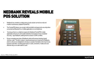NEDBANK REVEALS MOBILE
    POS SOLUTION
    »     Nedbankhas unveiled a mobile point-of-sale solution aimed at small and
          medium businesses, dubbed PocketPOS.
    »     The PocketPOSdevice can acceptcredit and debit card payments securely when
          connected via Bluetooth to a mobile applicationon a smartphone.
    »     “As long as there is a cellphone signal, the NedbankPocketPOS mobile
          applicationand secure card readerwill allow transactions to be completed
          securely,” says Nedbank,addingthat the solution is EMV-certified.
    »     Group managingexecutive of Nedbankretail and business banking,Ingrid
          Johnson, says: “Small to medium-sizedbusinesses are importantto Nedbank,
          which is why we are delighted to introduce a solution that talks to the heart of any
          business operation: receiving payments in a safe, convenient, mobile and cost-
          effective way, as an alternative to cash.”




Source: ITWeb, 8 February 2013
 