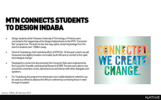 MTN CONNECTS STUDENTS
    TO DESIGN INDABA
    »     Design students at the Tshwane University of Technology, in Pretoria, were
          connected to the happenings at the Design Indabathanks to the MTN “Connector
          Bot” programme..Thebots ran live, two-way uplink, streaming footage from the
          event to students over 1 000km away.
    »     SerameTaukobong,chief marketingofficer at MTN SA, “At this year’s event, we will
          showcase how digital innovation can enable South Africans to connect to the rapid
          technological change.”
    »     Developed to connect the disconnected, the Connector Bots were engineered by
          the Council for Scientific and Industrial Research (CSIR). The bots were able to rove
          around the convention centre, attend lectures and interact with other delegates and
          speakers.
    »     For Taukobong, the programmeshowcases how mobile telephone networks can
          be used as a vehicle to advancethe African continent by connecting those in need
          through innovation.


Source: ITWeb, 28 February 2013
 