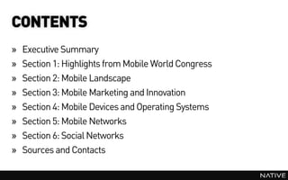 CONTENTS
»   Executive Summary
»   Section 1: Highlights from Mobile World Congress
»   Section 2: Mobile Landscape
»   Section 3: Mobile Marketing and Innovation
»   Section 4: Mobile Devices and Operating Systems
»   Section 5: Mobile Networks
»   Section 6: Social Networks
»   Sources and Contacts
 